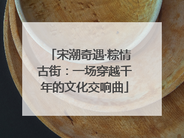 宋潮奇遇·粽情古街：一场穿越千年的文化交响曲