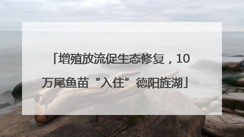 增殖放流促生态修复，10万尾鱼苗“入住”德阳旌湖