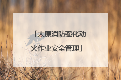 太原消防强化动火作业安全管理