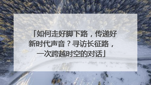 如何走好脚下路，传递好新时代声音？寻访长征路，一次跨越时空的对话