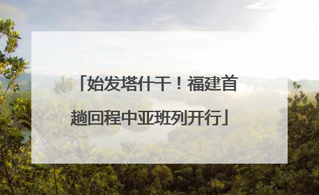始发塔什干！福建首趟回程中亚班列开行