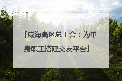 威海高区总工会：为单身职工搭建交友平台