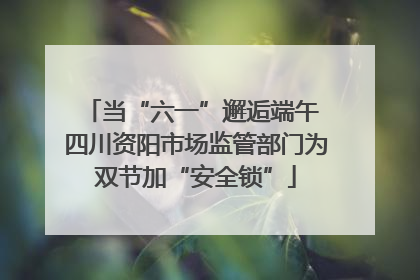 当“六一”邂逅端午 四川资阳市场监管部门为双节加“安全锁”