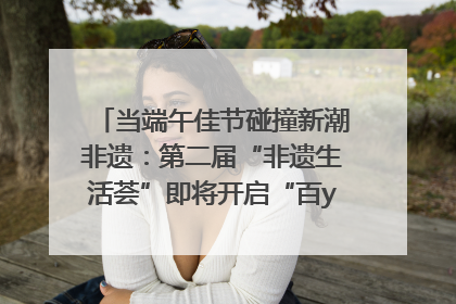 当端午佳节碰撞新潮非遗：第二届“非遗生活荟”即将开启“百young”新章
