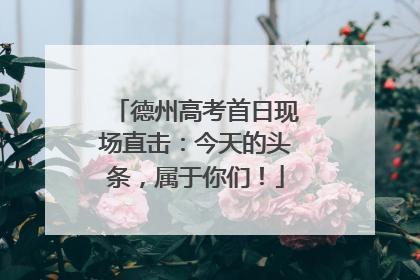 德州高考首日现场直击：今天的头条，属于你们！