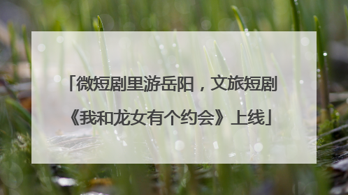 微短剧里游岳阳，文旅短剧《我和龙女有个约会》上线