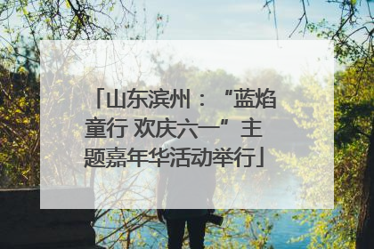 山东滨州：“蓝焰童行 欢庆六一”主题嘉年华活动举行