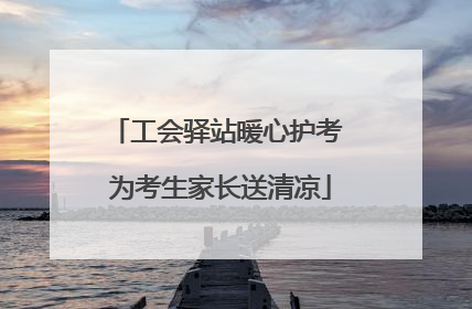 工会驿站暖心护考 为考生家长送清凉