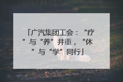 广汽集团工会：“疗”与“养”并重，“休”与“学”同行