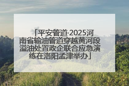 平安管道·2025河南省输油管道穿越黄河段溢油处置政企联合应急演练在洛阳孟津举办
