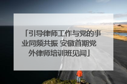 引导律师工作与党的事业同频共振 安徽首期党外律师培训班见闻