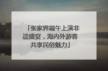 张家界端午上演非遗盛宴，海内外游客共享民俗魅力