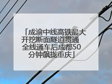成渝中线高铁最大开挖断面隧道贯通 全线通车后成都50分钟飙拢重庆