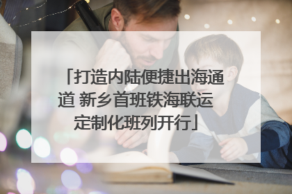 打造内陆便捷出海通道 新乡首班铁海联运定制化班列开行