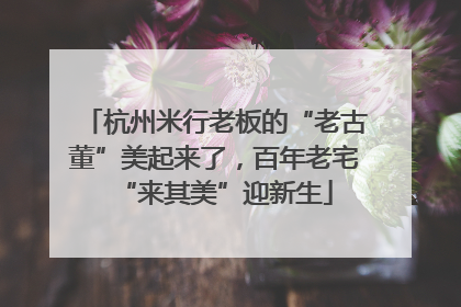 杭州米行老板的“老古董”美起来了，百年老宅“来其美”迎新生