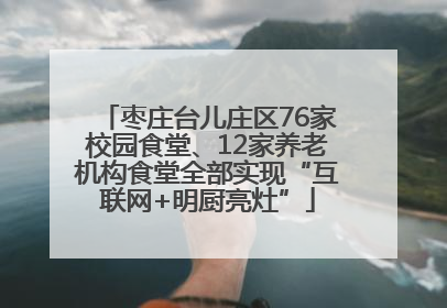 枣庄台儿庄区76家校园食堂、12家养老机构食堂全部实现“互联网+明厨亮灶”