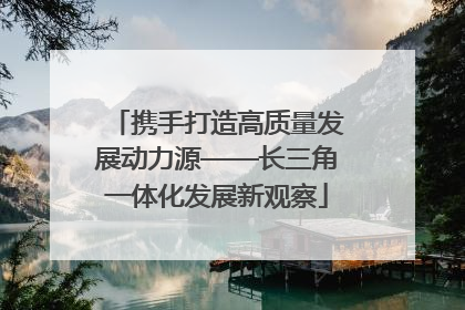 携手打造高质量发展动力源——长三角一体化发展新观察