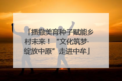 播撒美育种子赋能乡村未来！“文化筑梦·绽放中原”走进中牟