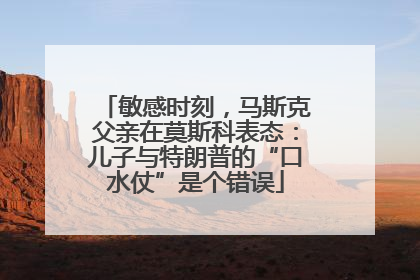 敏感时刻，马斯克父亲在莫斯科表态：儿子与特朗普的“口水仗”是个错误