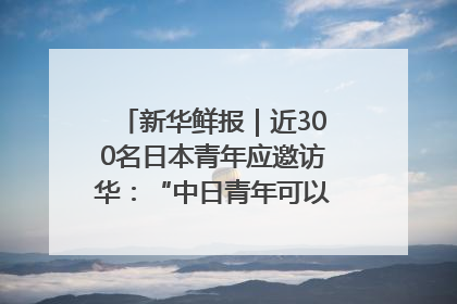 新华鲜报｜近300名日本青年应邀访华：“中日青年可以创造更好的未来”