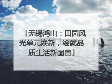 无锡鸿山：田园风光单元焕新，绘就品质生活新图景
