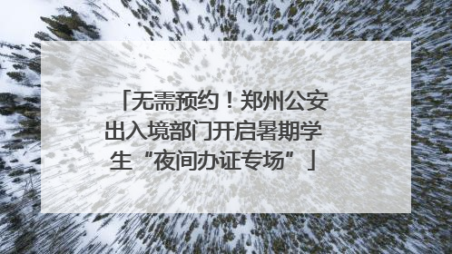 无需预约！郑州公安出入境部门开启暑期学生“夜间办证专场”
