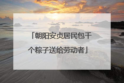 朝阳安贞居民包千个粽子送给劳动者