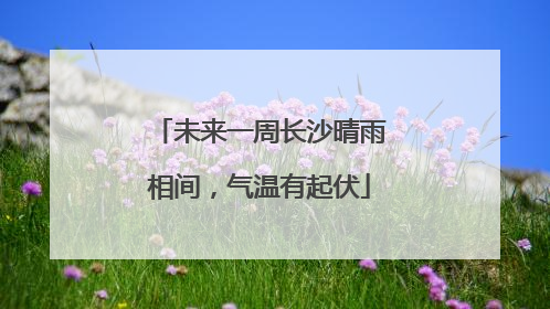 未来一周长沙晴雨相间，气温有起伏