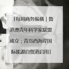 每周商务纵横｜鲁港澳青年科学家联盟成立；青岛西海岸国际能源自贸港启用