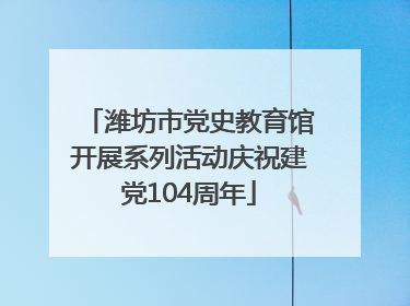 潍坊市党史教育馆开展系列活动庆祝建党104周年