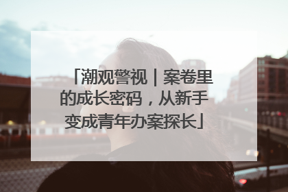 潮观警视｜案卷里的成长密码，从新手变成青年办案探长