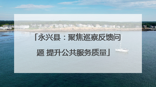 永兴县：聚焦巡察反馈问题 提升公共服务质量
