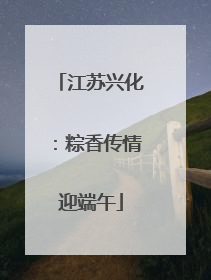 江苏兴化：粽香传情迎端午