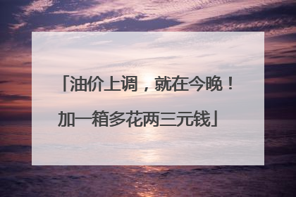 油价上调，就在今晚！加一箱多花两三元钱