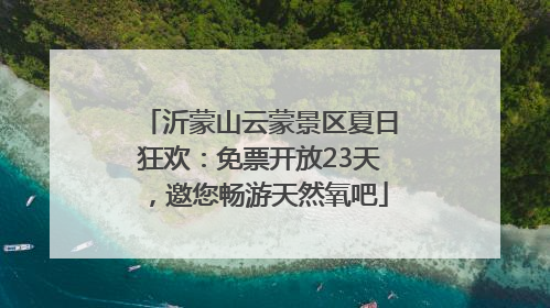 沂蒙山云蒙景区夏日狂欢：免票开放23天，邀您畅游天然氧吧