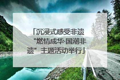 沉浸式感受非遗 “燃情成华·国潮非遗”主题活动举行