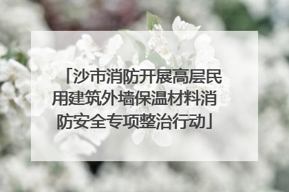 沙市消防开展高层民用建筑外墙保温材料消防安全专项整治行动