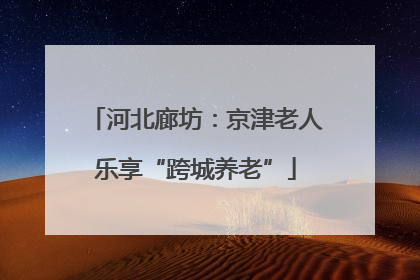 河北廊坊：京津老人乐享“跨城养老”