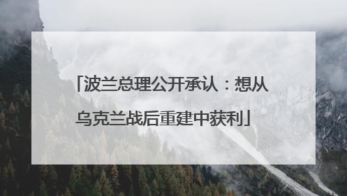 波兰总理公开承认：想从乌克兰战后重建中获利