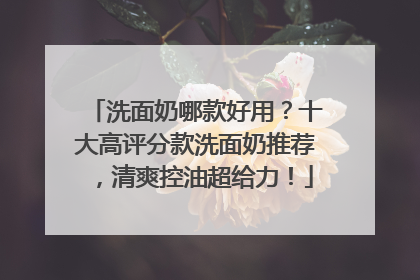 洗面奶哪款好用？十大高评分款洗面奶推荐，清爽控油超给力！