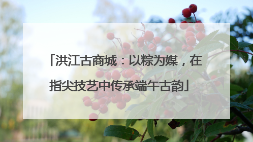洪江古商城：以粽为媒，在指尖技艺中传承端午古韵