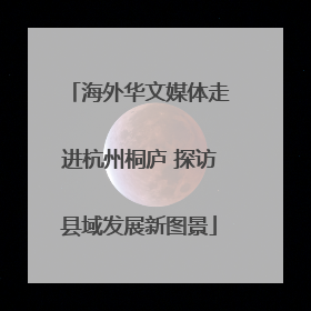 海外华文媒体走进杭州桐庐 探访县域发展新图景