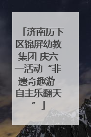 济南历下区锦屏幼教集团 庆六一活动“非遗奇趣游 自主乐翻天”