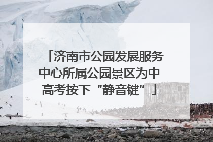 济南市公园发展服务中心所属公园景区为中高考按下“静音键”