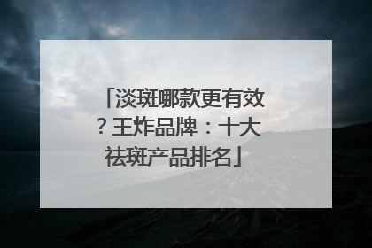淡斑哪款更有效？王炸品牌：十大祛斑产品排名