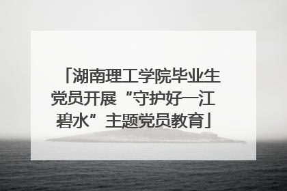 湖南理工学院毕业生党员开展“守护好一江碧水”主题党员教育