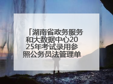 湖南省政务服务和大数据中心2025年考试录用参照公务员法管理单位工作人员拟录用人员名单公示