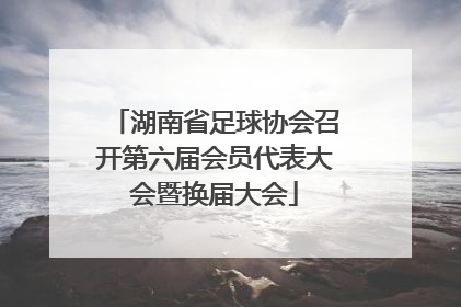 湖南省足球协会召开第六届会员代表大会暨换届大会