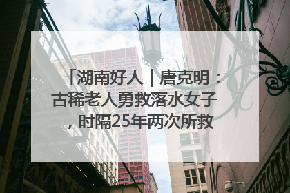 湖南好人｜唐克明：古稀老人勇救落水女子，时隔25年两次所救竟是同一人！