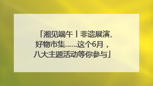 湘见端午丨非遗展演、好物市集……这个6月，八大主题活动等你参与